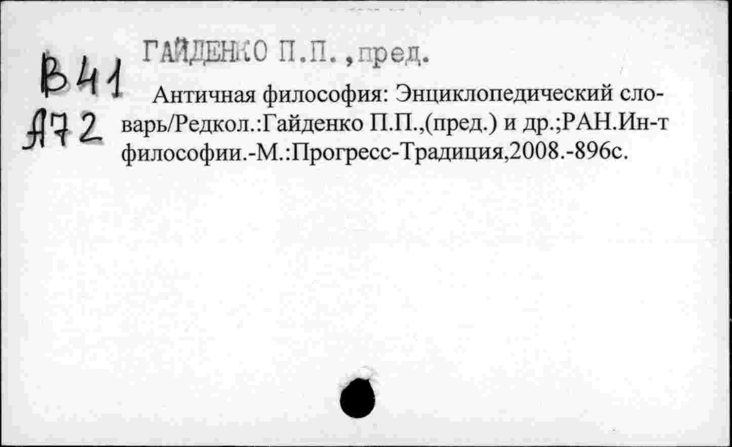 ﻿п.и. »пред.
Античная философия: Энциклопедический сло-варь/Редкол.:Гайденко П.П.,(пред.) и др.;РАН.Ин-т философии.-М.:Прогресс-Традиция,2008.-896с.